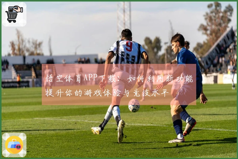 悟空体育APP下载：如何利用新功能提升你的游戏体验与竞技水平