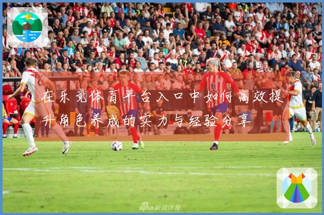 在乐竞体育平台入口中如何高效提升角色养成的实力与经验分享