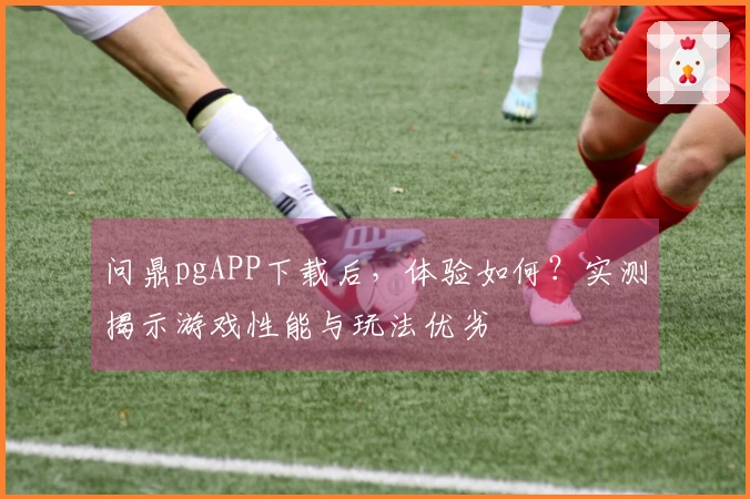 问鼎pgAPP下载后，体验如何？实测揭示游戏性能与玩法优劣