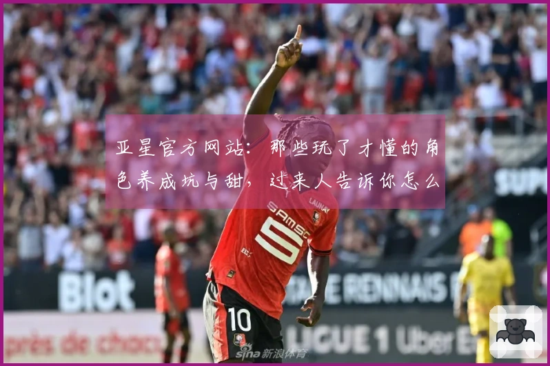 亚星官方网站：那些玩了才懂的角色养成坑与甜，过来人告诉你怎么少走弯路！