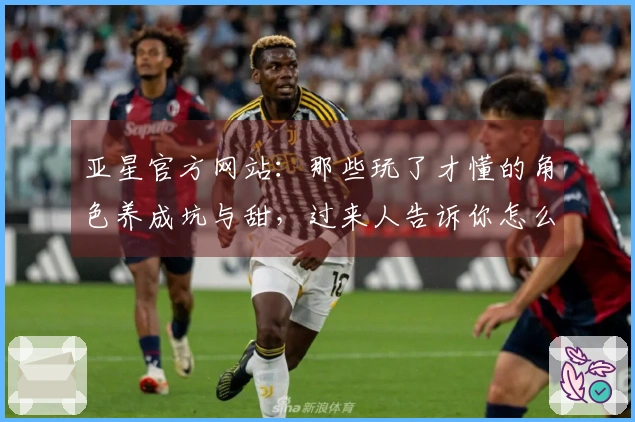 亚星官方网站：那些玩了才懂的角色养成坑与甜，过来人告诉你怎么少走弯路！