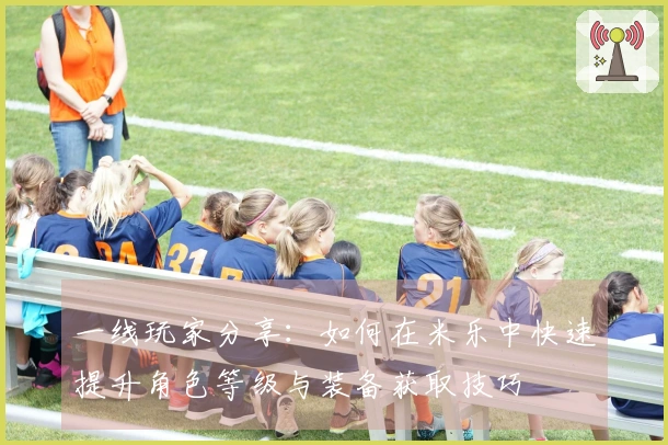 一线玩家分享：如何在米乐中快速提升角色等级与装备获取技巧