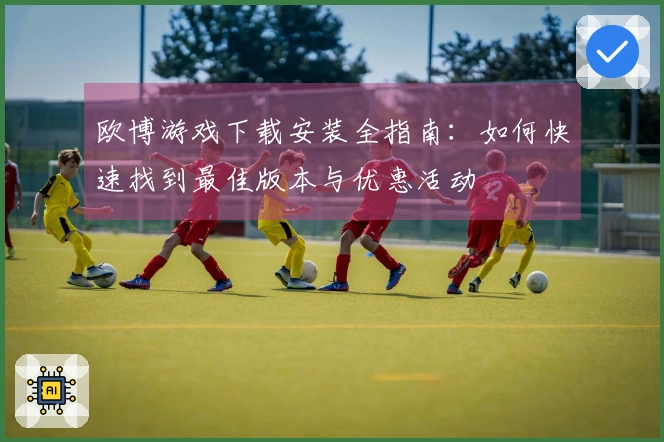 欧博游戏下载安装全指南：如何快速找到最佳版本与优惠活动