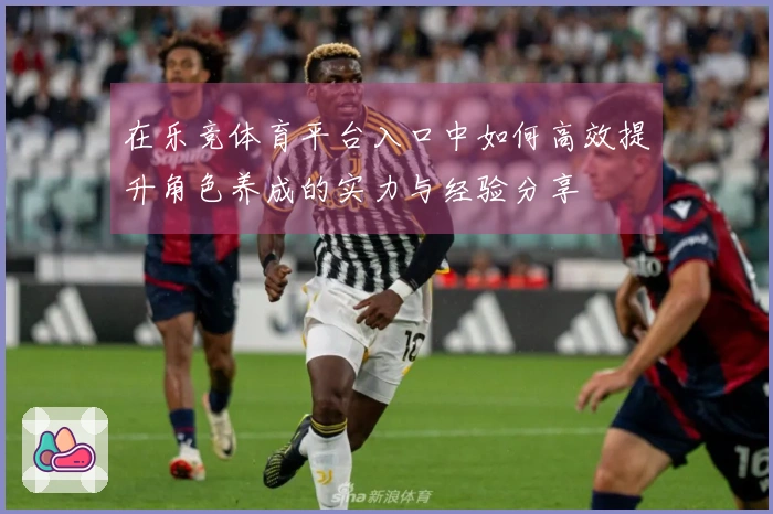 在乐竞体育平台入口中如何高效提升角色养成的实力与经验分享