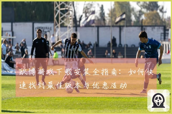 欧博游戏下载安装全指南：如何快速找到最佳版本与优惠活动