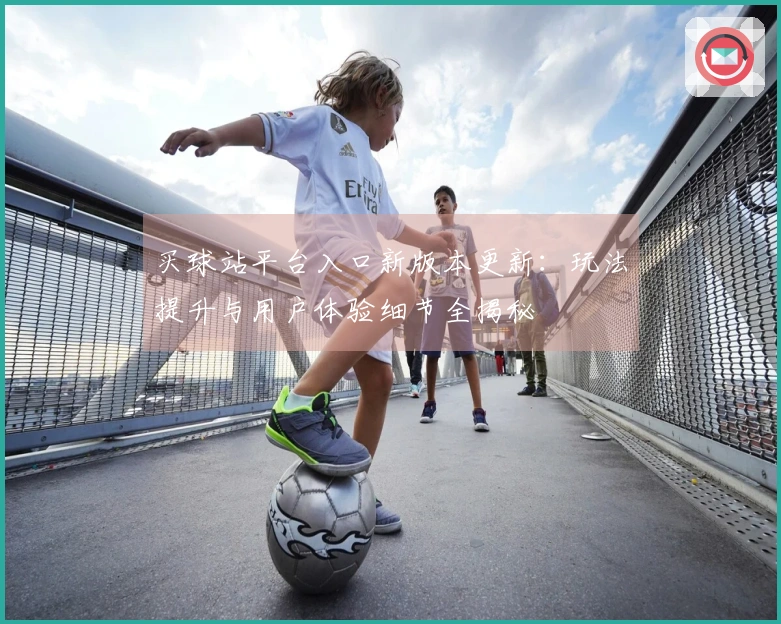 买球站平台入口新版本更新：玩法提升与用户体验细节全揭秘
